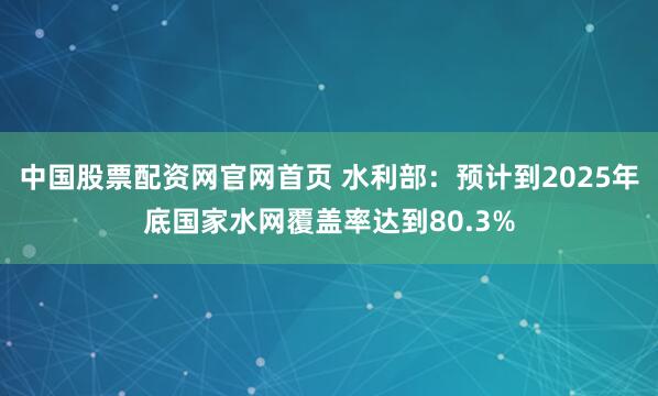 中国股票配资网官网首页 水利部：预计到2025年底国家水网覆盖率达到80.3%