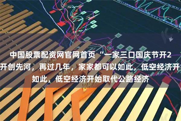 中国股票配资网官网首页 “一家三口国庆节开2架飞机回老家”开创先河，再过几年，家家都可以如此，低空经济开始取代公路经济