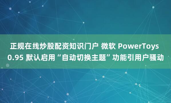 正规在线炒股配资知识门户 微软 PowerToys 0.95 默认启用“自动切换主题”功能引用户骚动