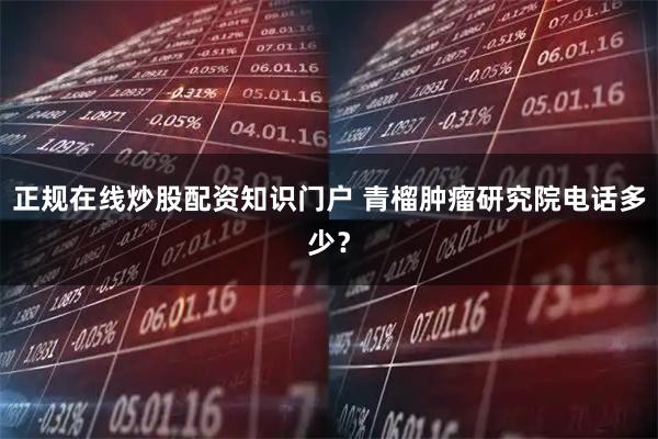 正规在线炒股配资知识门户 青榴肿瘤研究院电话多少？