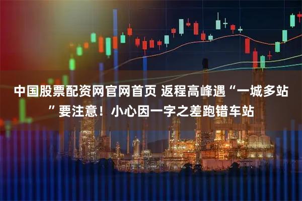 中国股票配资网官网首页 返程高峰遇“一城多站”要注意！小心因一字之差跑错车站