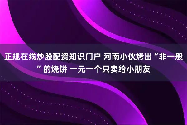 正规在线炒股配资知识门户 河南小伙烤出“非一般”的烧饼 一元一个只卖给小朋友