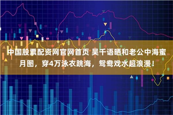 中国股票配资网官网首页 吴千语晒和老公中海蜜月图，穿4万泳衣跳海，鸳鸯戏水超浪漫！