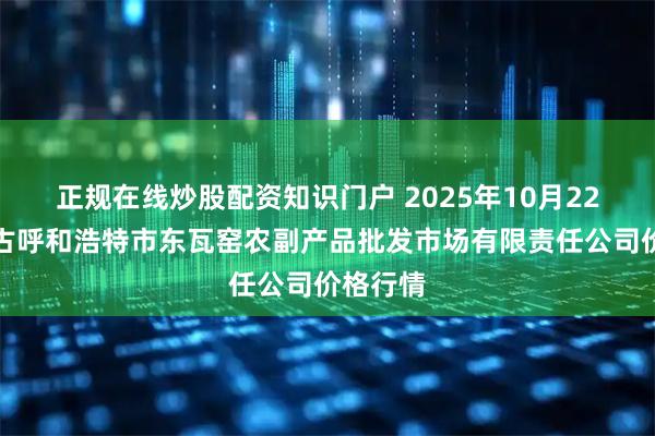 正规在线炒股配资知识门户 2025年10月22日内蒙古呼和浩特市东瓦窑农副产品批发市场有限责任公司价格行情