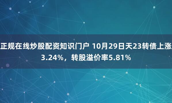 正规在线炒股配资知识门户 10月29日天23转债上涨3.24%，转股溢价率5.81%