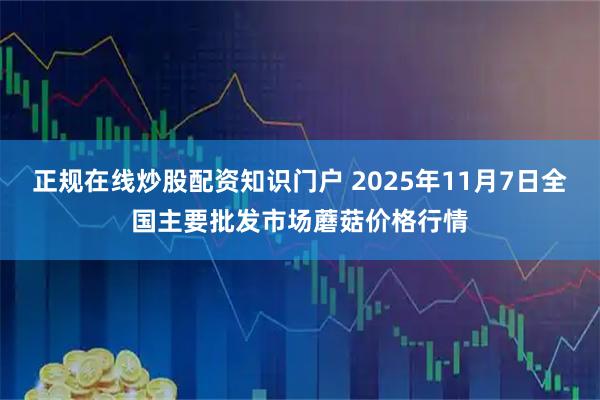 正规在线炒股配资知识门户 2025年11月7日全国主要批发市场蘑菇价格行情
