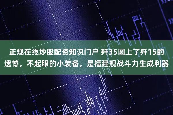正规在线炒股配资知识门户 歼35圆上了歼15的遗憾，不起眼的小装备，是福建舰战斗力生成利器