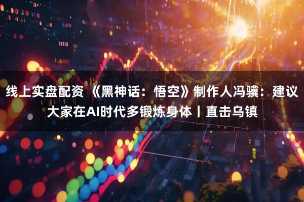 线上实盘配资 《黑神话：悟空》制作人冯骥：建议大家在AI时代多锻炼身体丨直击乌镇