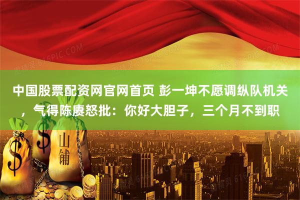 中国股票配资网官网首页 彭一坤不愿调纵队机关，气得陈赓怒批：你好大胆子，三个月不到职