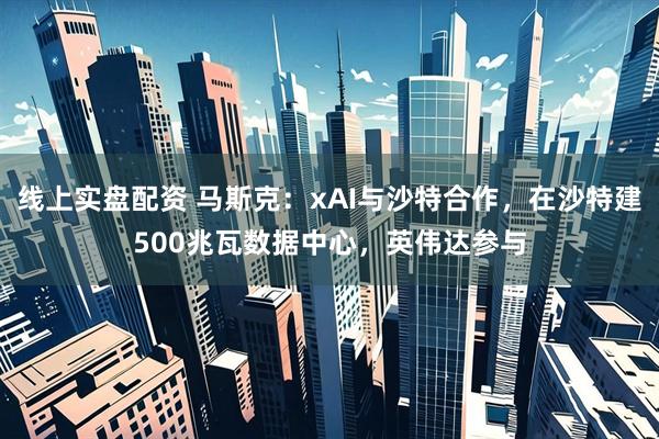 线上实盘配资 马斯克：xAI与沙特合作，在沙特建500兆瓦数据中心，英伟达参与