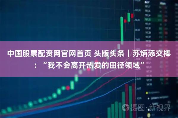 中国股票配资网官网首页 头版头条｜苏炳添交棒：“我不会离开热爱的田径领域”
