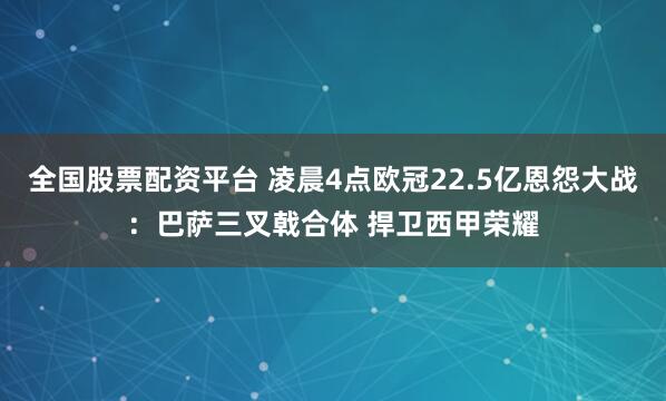 全国股票配资平台 凌晨4点欧冠22.5亿恩怨大战：巴萨三叉戟合体 捍卫西甲荣耀