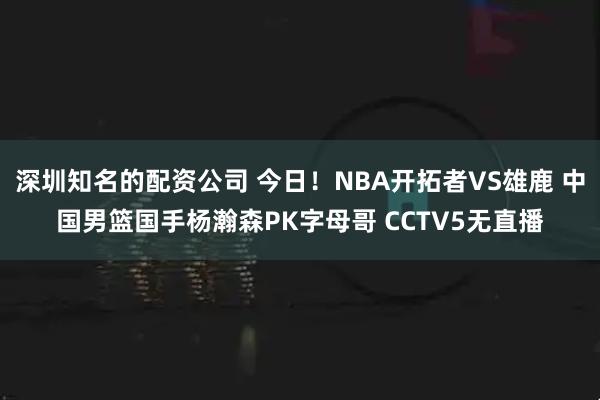 深圳知名的配资公司 今日！NBA开拓者VS雄鹿 中国男篮国手杨瀚森PK字母哥 CCTV5无直播