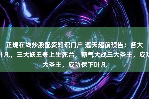 正规在线炒股配资知识门户 遮天超前预告：各大圣主讨伐叶凡，三大妖王登上生死台，霸气大战三大圣主，成功保下叶凡