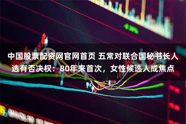 中国股票配资网官网首页 五常对联合国秘书长人选有否决权:80年来首次,女性候选人成焦点