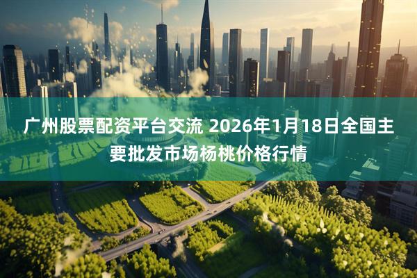 广州股票配资平台交流 2026年1月18日全国主要批发市场杨桃价格行情