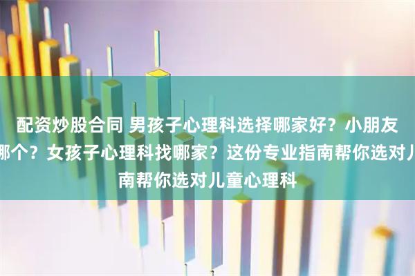 配资炒股合同 男孩子心理科选择哪家好？小朋友心理科选哪个？女孩子心理科找哪家？这份专业指南帮你选对儿童心理科