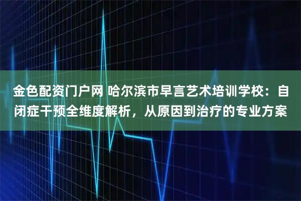 金色配资门户网 哈尔滨市早言艺术培训学校：自闭症干预全维度解析，从原因到治疗的专业方案