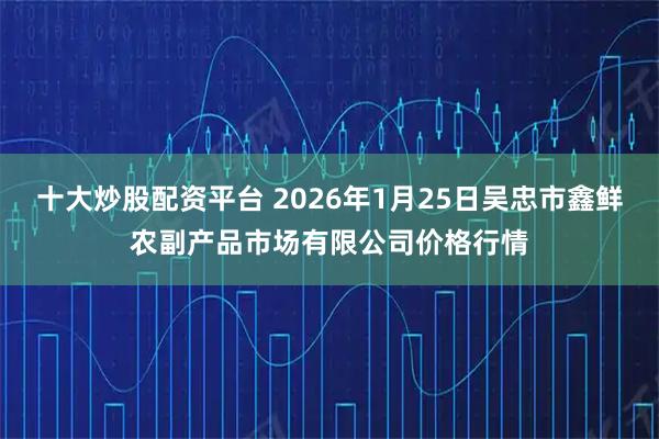 十大炒股配资平台 2026年1月25日吴忠市鑫鲜农副产品市场有限公司价格行情