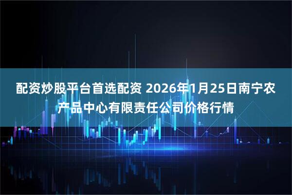 配资炒股平台首选配资 2026年1月25日南宁农产品中心有限责任公司价格行情