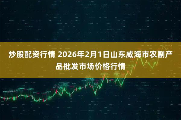 炒股配资行情 2026年2月1日山东威海市农副产品批发市场价格行情