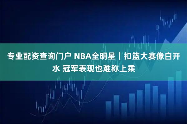 专业配资查询门户 NBA全明星｜扣篮大赛像白开水 冠军表现也难称上乘
