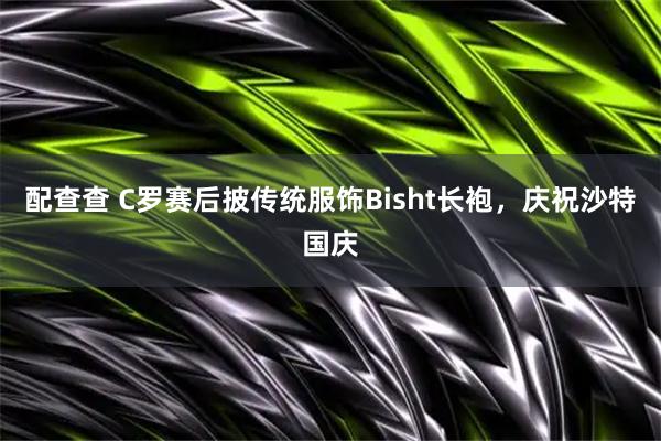配查查 C罗赛后披传统服饰Bisht长袍，庆祝沙特国庆