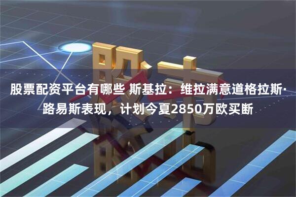 股票配资平台有哪些 斯基拉：维拉满意道格拉斯·路易斯表现，计划今夏2850万欧买断