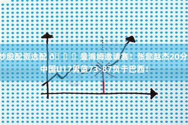 炒股配资选配 🏀曼海姆邀请赛！张懿赵杰20分 中国U17男篮73-87负于巴西！