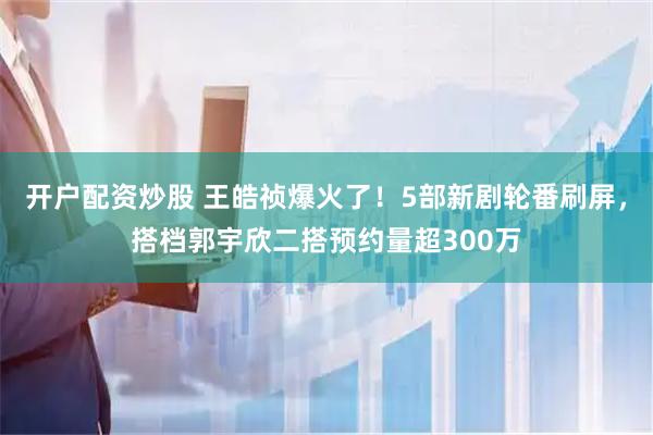 开户配资炒股 王皓祯爆火了！5部新剧轮番刷屏，搭档郭宇欣二搭预约量超300万