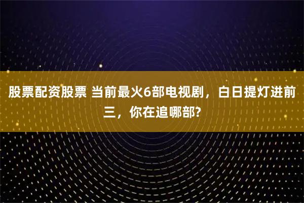 股票配资股票 当前最火6部电视剧,白日提灯进前三,你在追哪部?