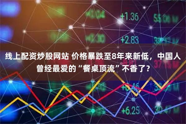 线上配资炒股网站 价格暴跌至8年来新低，中国人曾经最爱的“餐桌顶流”不香了？