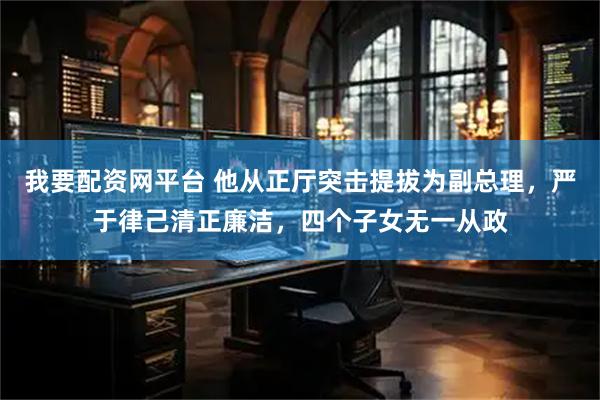 我要配资网平台 他从正厅突击提拔为副总理，严于律己清正廉洁，四个子女无一从政