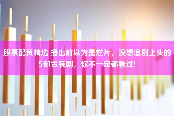 股票配资精选 播出前以为是烂片，没想追剧上头的5部古装剧，你不一定都看过!
