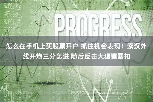 怎么在手机上买股票开户 抓住机会表现！索汉外线开炮三分轰进 随后反击大猩猩暴扣