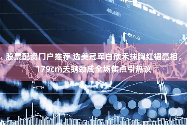 股票配资门户推荐 选美冠军白欣禾抹胸红裙亮相，179cm天鹅颈成全场焦点引热议