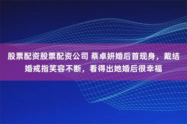 股票配资股票配资公司 蔡卓妍婚后首现身，戴结婚戒指笑容不断，看得出她婚后很幸福