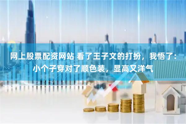 网上股票配资网站 看了王子文的打扮，我悟了：小个子穿对了顺色装，显高又洋气