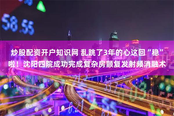 炒股配资开户知识网 乱跳了3年的心这回“稳”啦！沈阳四院成功完成复杂房颤复发射频消融术