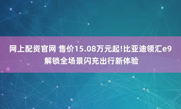 网上配资官网 售价15.08万元起!比亚迪领汇e9 解锁全场景闪充出行新体验
