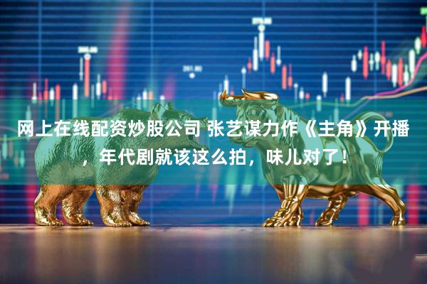 网上在线配资炒股公司 张艺谋力作《主角》开播，年代剧就该这么拍，味儿对了！